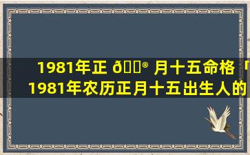 1981年正 💮 月十五命格「1981年农历正月十五出生人的 🕷 命运」